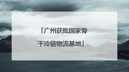 广州获批国家骨干冷链物流基地