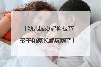 幼儿园办起科技节 孩子和家长都玩嗨了