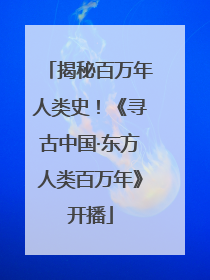 揭秘百万年人类史！《寻古中国·东方人类百万年》开播