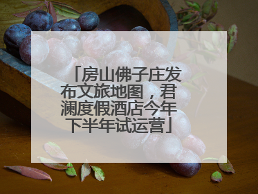 房山佛子庄发布文旅地图，君澜度假酒店今年下半年试运营