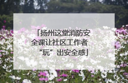 扬州这堂消防安全课让社区工作者“玩”出安全感