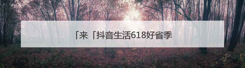 来「抖音生活618好省季」夏日爆品“一省到底”！