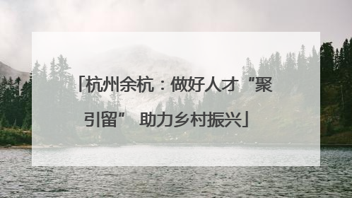杭州余杭：做好人才“聚引留” 助力乡村振兴