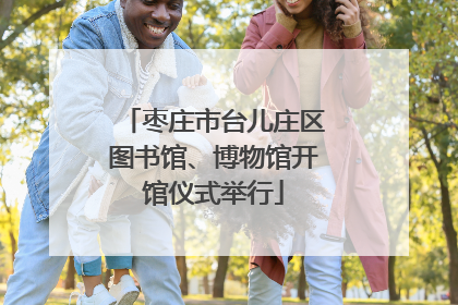 枣庄市台儿庄区图书馆、博物馆开馆仪式举行