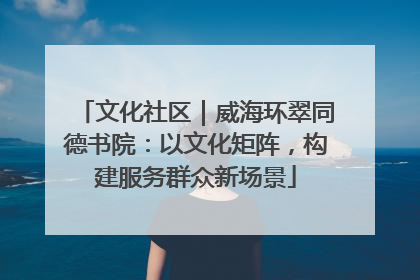 文化社区｜威海环翠同德书院：以文化矩阵，构建服务群众新场景
