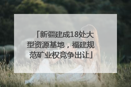 新疆建成18处大型资源基地，福建规范矿业权竞争出让