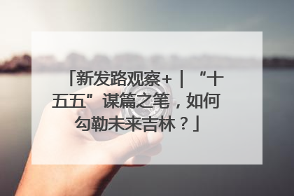 新发路观察+｜“十五五”谋篇之笔，如何勾勒未来吉林？
