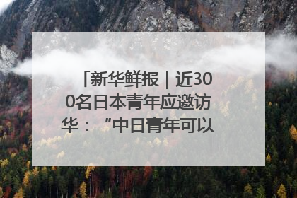 新华鲜报｜近300名日本青年应邀访华：“中日青年可以创造更好的未来”
