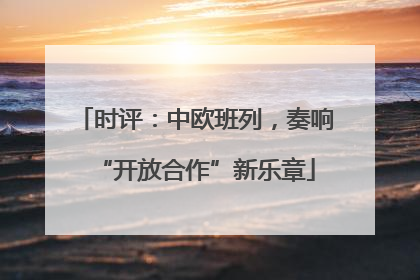 时评：中欧班列，奏响“开放合作”新乐章