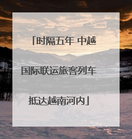 时隔五年 中越国际联运旅客列车抵达越南河内