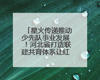 星火传递推动少先队事业发展！河北省打造联建共育体系让红领巾更鲜艳