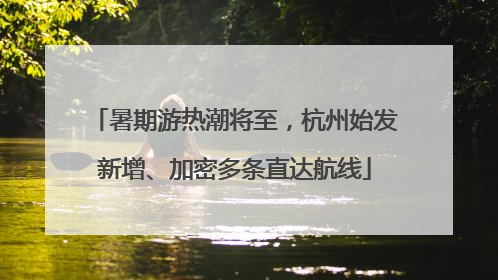 暑期游热潮将至，杭州始发新增、加密多条直达航线