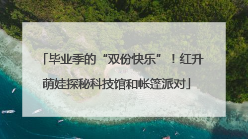 毕业季的“双份快乐”！红升萌娃探秘科技馆和帐篷派对
