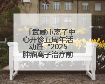 武威重离子中心开诊五周年活动暨“2025肿瘤离子治疗前沿技术学术研讨会”成功举办