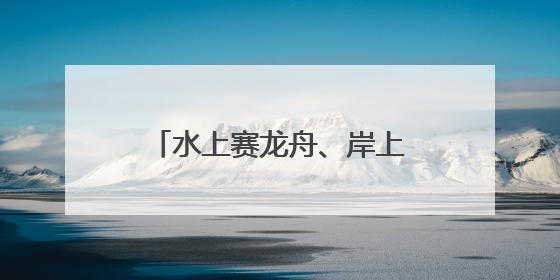 水上赛龙舟、岸上舞龙狮，沉浸式感受端午文化习俗