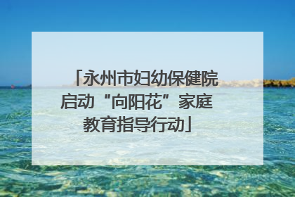 永州市妇幼保健院启动“向阳花”家庭教育指导行动