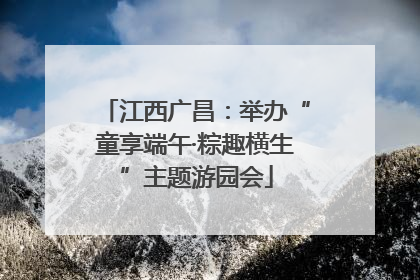 江西广昌：举办“童享端午·粽趣横生”主题游园会