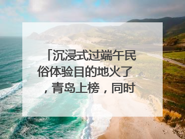 沉浸式过端午民俗体验目的地火了，青岛上榜，同时入选亲子游热门Top10