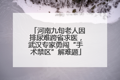 河南九旬老人因排尿难跨省求医，武汉专家勇闯“手术禁区”解难题