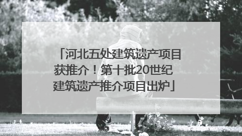 河北五处建筑遗产项目获推介！第十批20世纪建筑遗产推介项目出炉