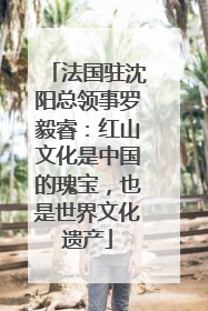 法国驻沈阳总领事罗毅睿：红山文化是中国的瑰宝，也是世界文化遗产