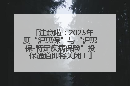注意啦：2025年度“沪惠保”与“沪惠保-特定疾病保险”投保通道即将关闭！