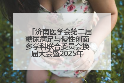 济南医学会第二届糖尿病足与慢性创面多学科联合委员会换届大会暨2025年学术年会成功举行