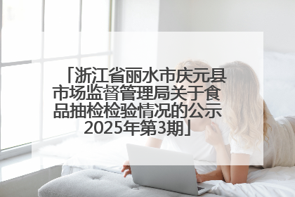 浙江省丽水市庆元县市场监督管理局关于食品抽检检验情况的公示2025年第3期