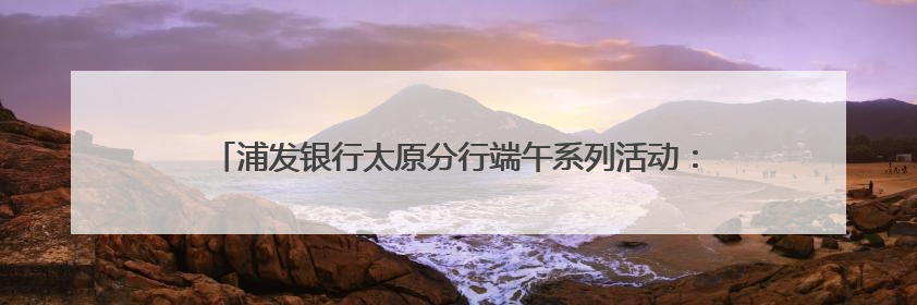 浦发银行太原分行端午系列活动：传统文化与金融服务的双向奔赴