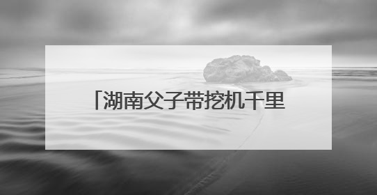 湖南父子带挖机千里奔赴榕江抗洪：一天清淤近10小时，居民邀请去他们家里睡
