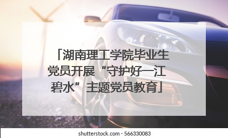 湖南理工学院毕业生党员开展“守护好一江碧水”主题党员教育