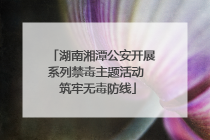 湖南湘潭公安开展系列禁毒主题活动 筑牢无毒防线