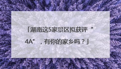 湖南这5家景区拟获评“4A”，有你的家乡吗？