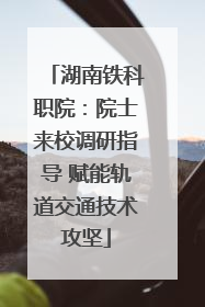 湖南铁科职院：院士来校调研指导 赋能轨道交通技术攻坚