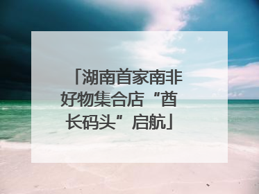湖南首家南非好物集合店“酋长码头”启航