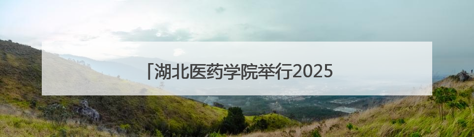 湖北医药学院举行2025年毕业典礼暨学位授予仪式