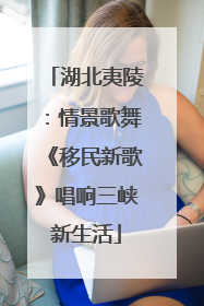 湖北夷陵：情景歌舞《移民新歌》唱响三峡新生活