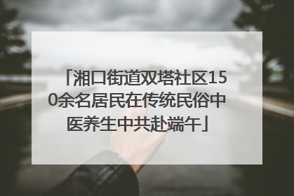 湘口街道双塔社区150余名居民在传统民俗中医养生中共赴端午
