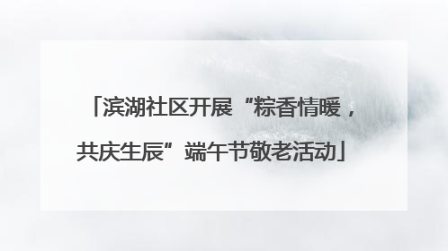 滨湖社区开展“粽香情暖，共庆生辰”端午节敬老活动