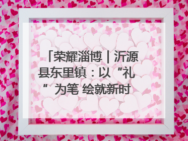 荣耀淄博｜沂源县东里镇：以“礼”为笔 绘就新时代乡风文明画卷