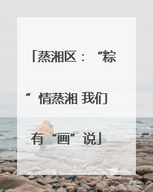 蒸湘区：“粽”情蒸湘 我们有“画”说