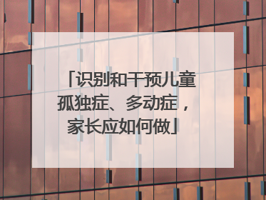 识别和干预儿童孤独症、多动症，家长应如何做
