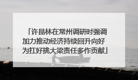 许昆林在常州调研时强调 加力推动经济持续回升向好 为扛好挑大梁责任多作贡献