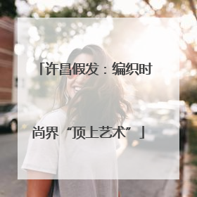 许昌假发：编织时尚界“顶上艺术”