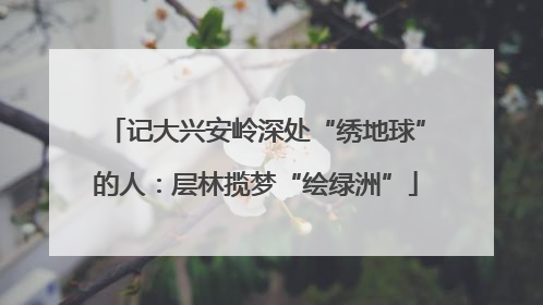 记大兴安岭深处“绣地球”的人：层林揽梦“绘绿洲”