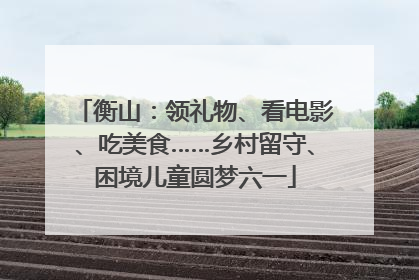 衡山：领礼物、看电影、吃美食……乡村留守、困境儿童圆梦六一