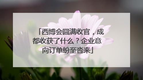 西博会圆满收官，成都收获了什么？企业意向订单纷至沓来