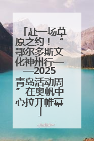 赴一场草原之约！“鄂尔多斯文化神州行——2025青岛活动周”在奥帆中心拉开帷幕