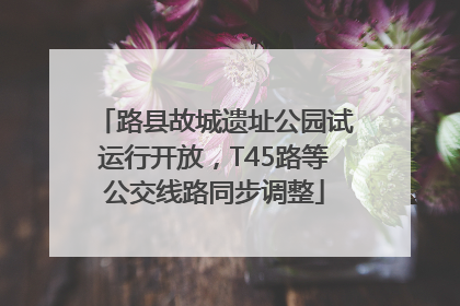 路县故城遗址公园试运行开放，T45路等公交线路同步调整