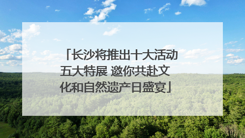 长沙将推出十大活动五大特展 邀你共赴文化和自然遗产日盛宴